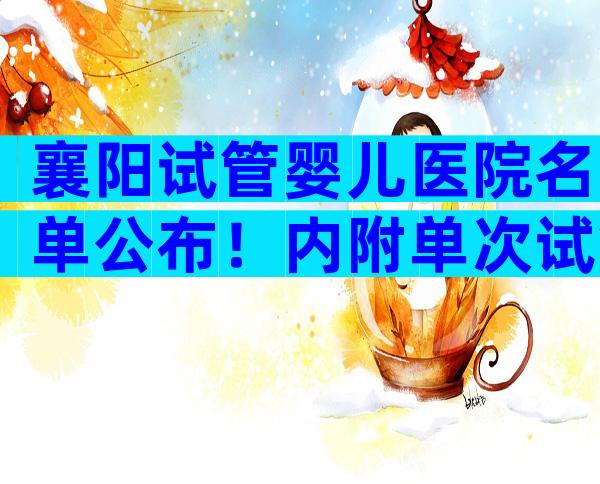 襄阳试管婴儿医院名单公布！内附单次试管费用明细表