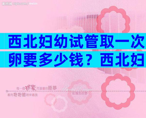 西北妇幼试管取一次卵要多少钱？西北妇幼做试管多少钱？