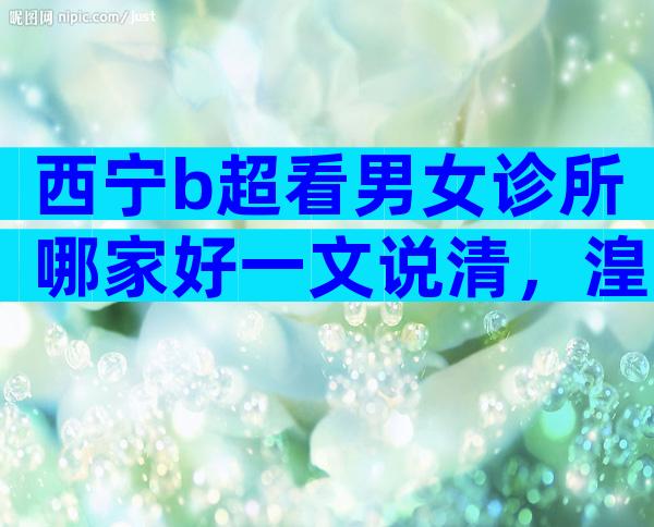 西宁b超看男女诊所哪家好一文说清，湟中区、城中区费用不同