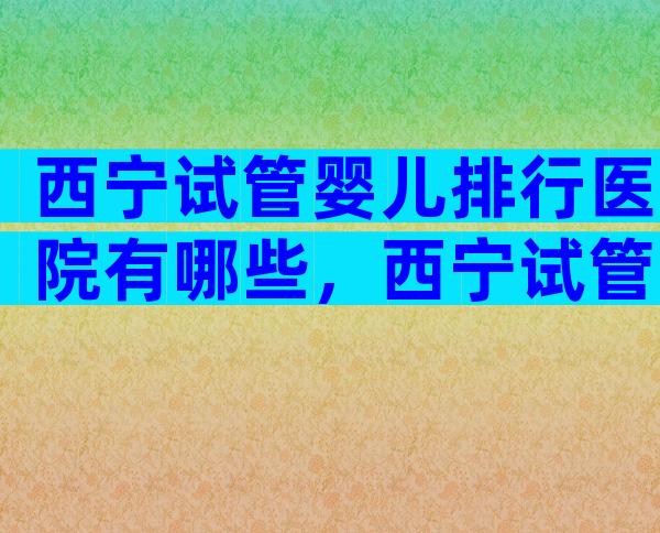 西宁试管婴儿排行医院有哪些，西宁试管婴儿排行医院有哪些地方