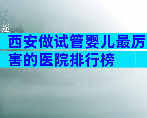 西安做试管婴儿最厉害的医院排行榜