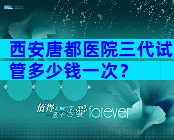 西安唐都医院三代试管多少钱一次？