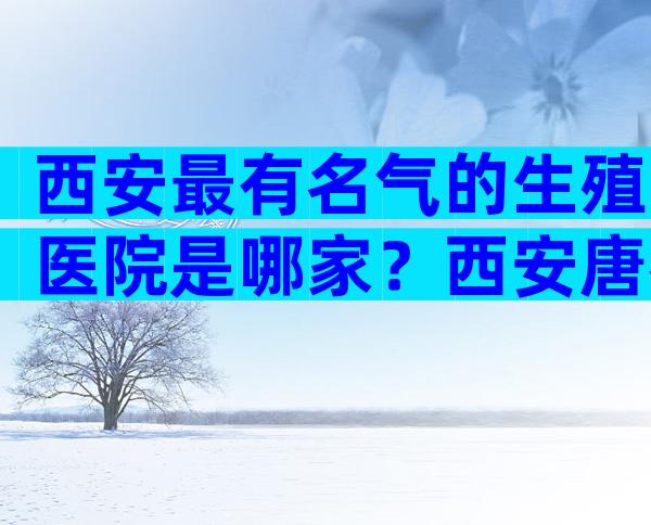 西安最有名气的生殖医院是哪家？西安唐都医院生殖科怎么样？