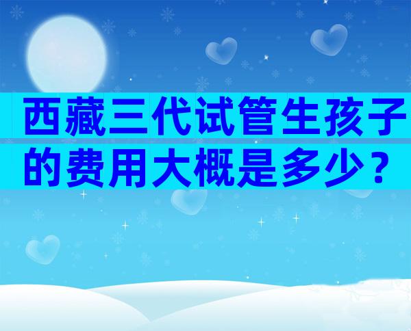 西藏三代试管生孩子的费用大概是多少？附试管婴儿收费明细！