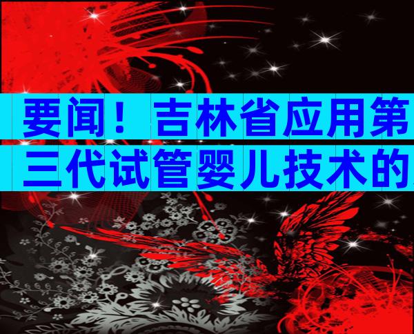 要闻！吉林省应用第三代试管婴儿技术的适用范围有哪些？