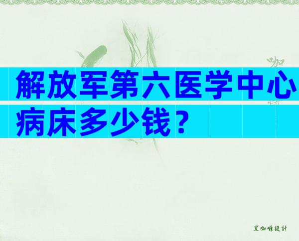 解放军第六医学中心病床多少钱？