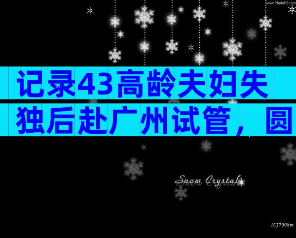 记录43高龄夫妇失独后赴广州试管，圆生育梦！