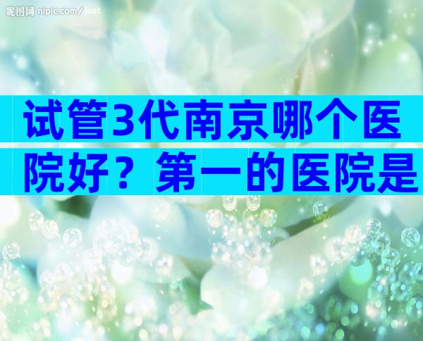 试管3代南京哪个医院好？第一的医院是哪家