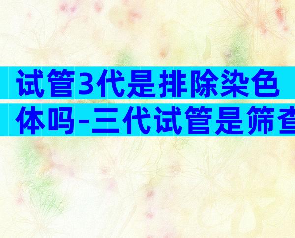 试管3代是排除染色体吗-三代试管是筛查所有的染色体吗