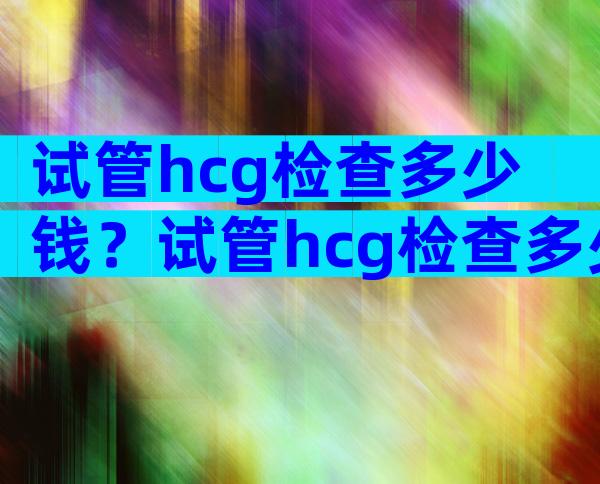 试管hcg检查多少钱？试管hcg检查多少钱一次？