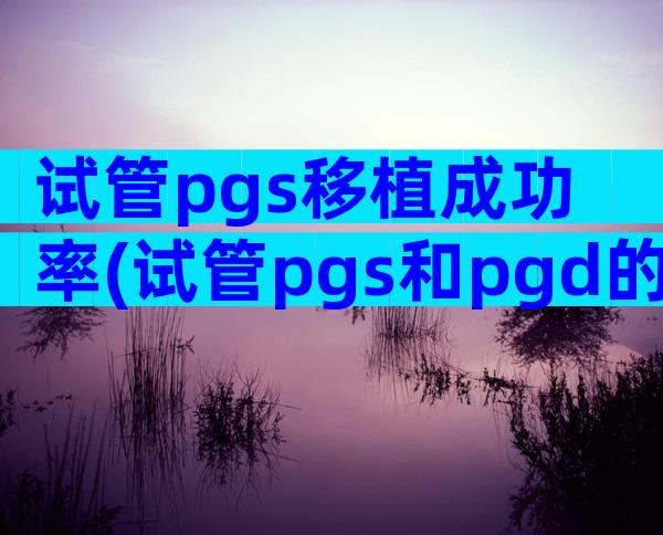 试管pgs移植成功率(试管pgs和pgd的价格)