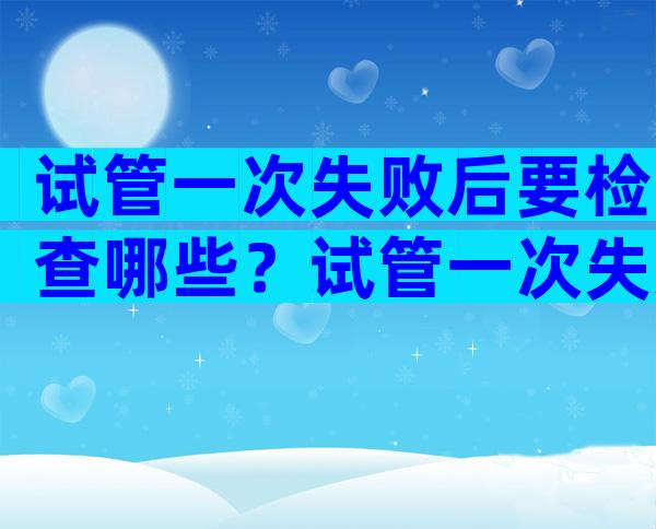 试管一次失败后要检查哪些？试管一次失败后怎么办？