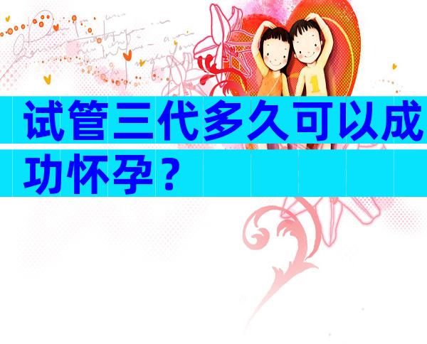 试管三代多久可以成功怀孕？