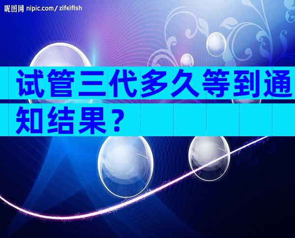 试管三代多久等到通知结果？