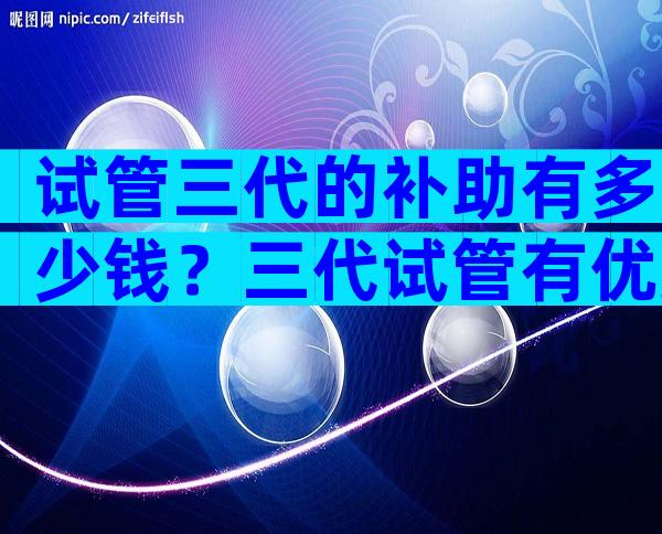 试管三代的补助有多少钱？三代试管有优惠政策吗？