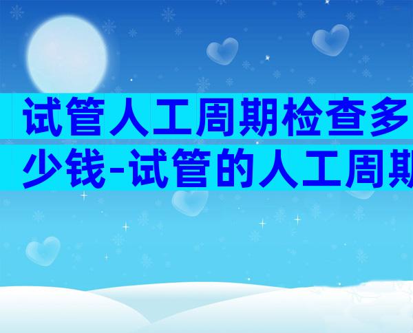 试管人工周期检查多少钱-试管的人工周期要去几次医院