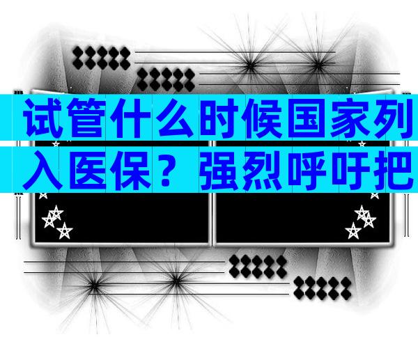 试管什么时候国家列入医保？强烈呼吁把试管纳入医保