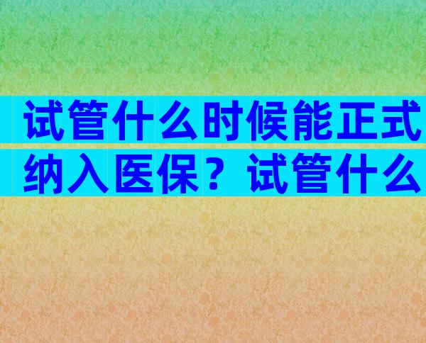 试管什么时候能正式纳入医保？试管什么时候能正式纳入医保了？