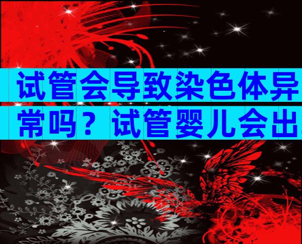 试管会导致染色体异常吗？试管婴儿会出现染色体异常的情况吗？