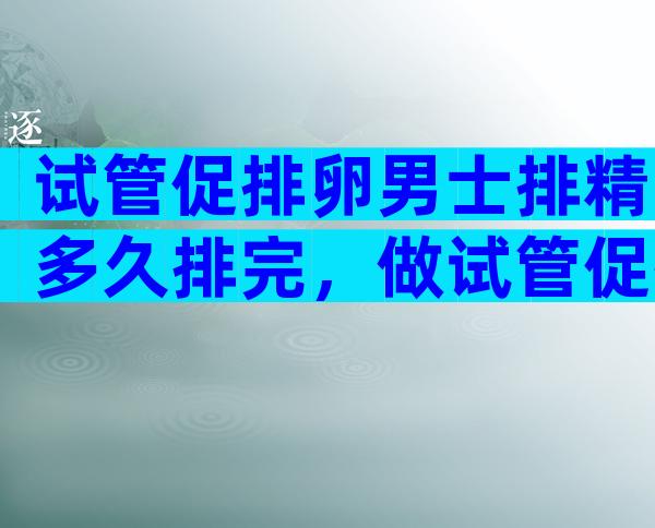 试管促排卵男士排精多久排完，做试管促排卵前男方什么时候排精