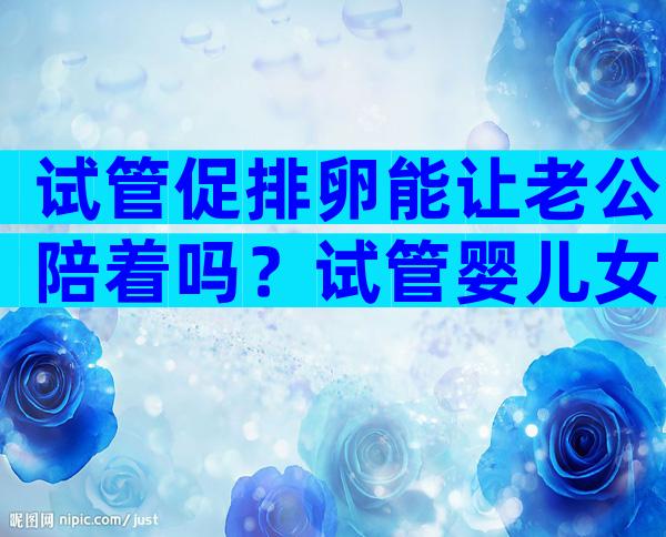 试管促排卵能让老公陪着吗？试管婴儿女方促排卵