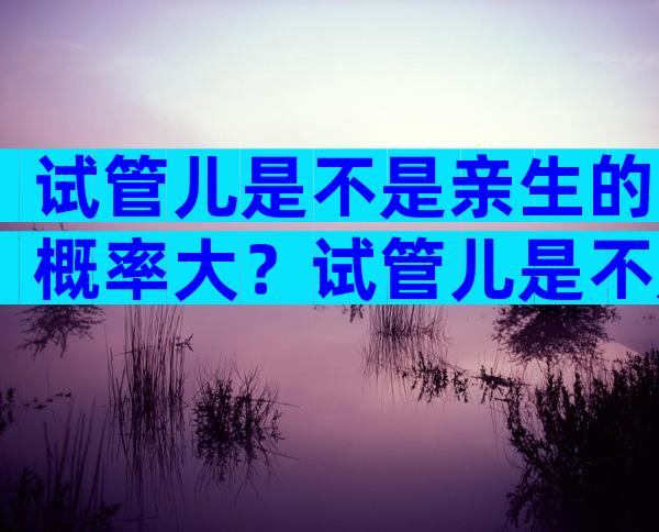 试管儿是不是亲生的概率大？试管儿是不是亲生的概率大呢？