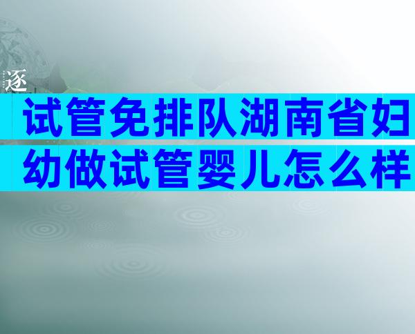 试管免排队湖南省妇幼做试管婴儿怎么样，费用价格大约要多少钱？