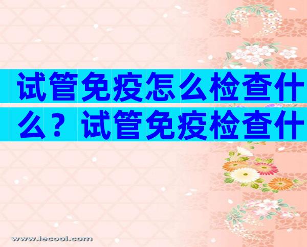 试管免疫怎么检查什么？试管免疫检查什么时候做？