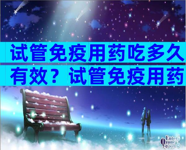 试管免疫用药吃多久有效？试管免疫用药吃多久有效啊？