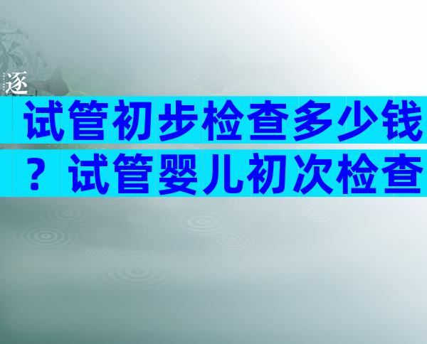 试管初步检查多少钱？试管婴儿初次检查时间