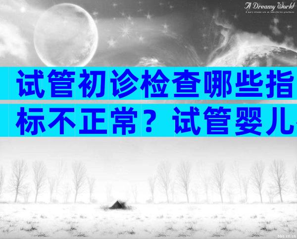 试管初诊检查哪些指标不正常？试管婴儿初次检查分几个阶段检查？