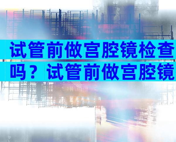 试管前做宫腔镜检查吗？试管前做宫腔镜有什么好处？