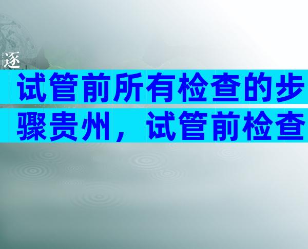 试管前所有检查的步骤贵州，试管前检查哪些项目多少钱？