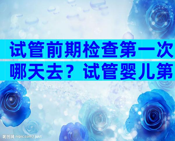 试管前期检查第一次哪天去？试管婴儿第一次检查需要空腹吗？