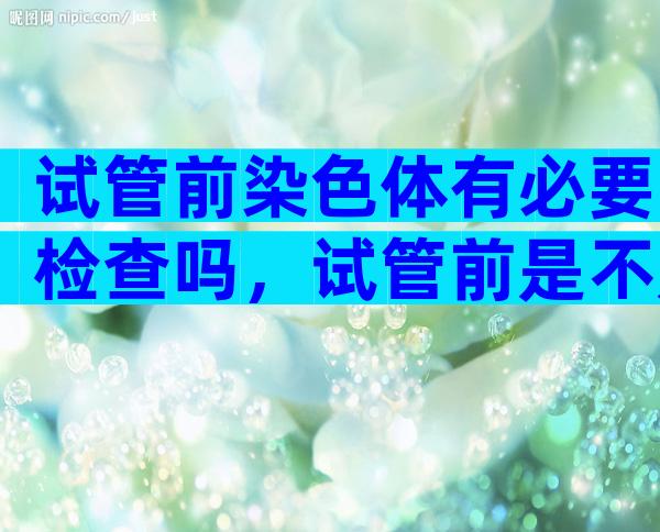 试管前染色体有必要检查吗，试管前是不是要染色体报告出来才能做