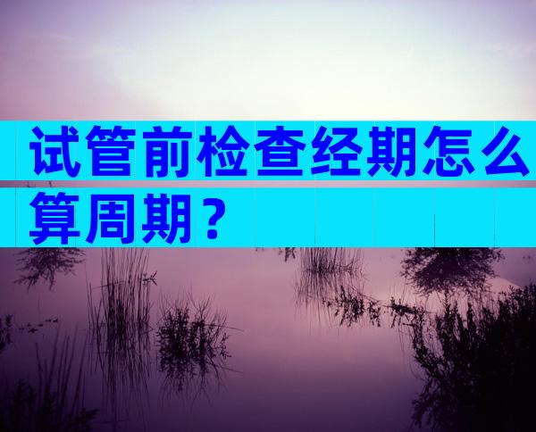 试管前检查经期怎么算周期？