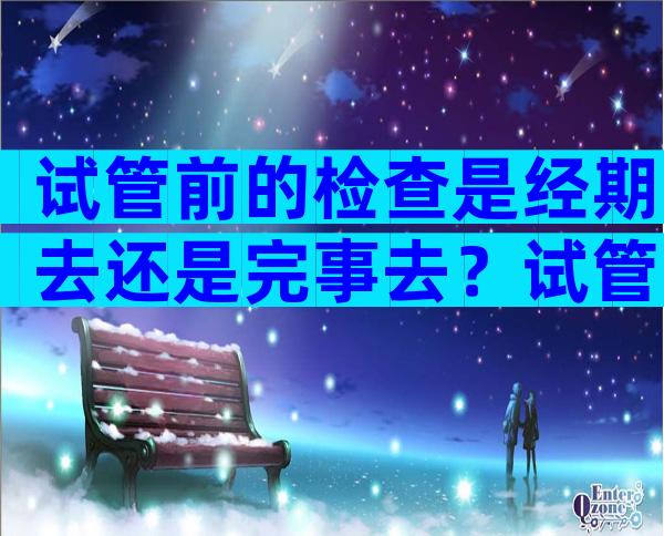 试管前的检查是经期去还是完事去？试管婴儿之前的检查是在月经前还是月经后？