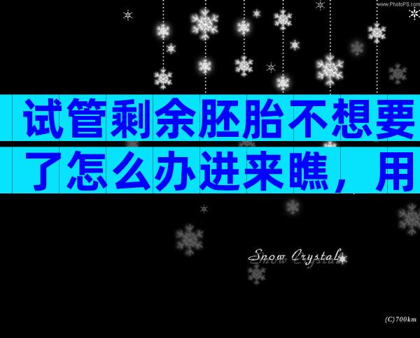 试管剩余胚胎不想要了怎么办进来瞧，用于科学研究乃上策