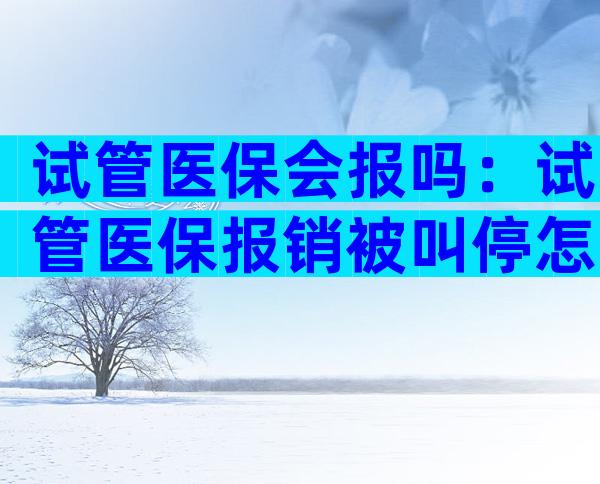 试管医保会报吗：试管医保报销被叫停怎么办