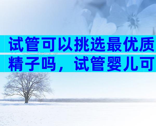 试管可以挑选最优质精子吗，试管婴儿可以选择优秀基因吗