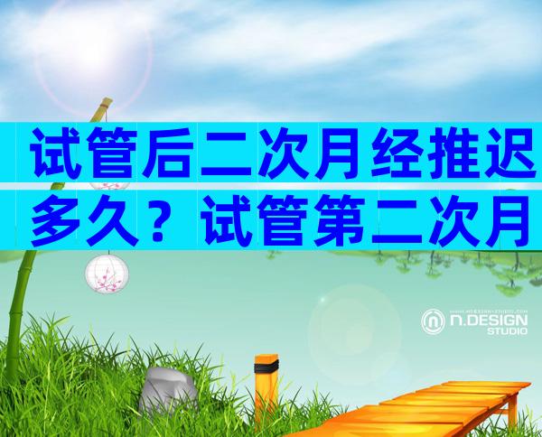 试管后二次月经推迟多久？试管第二次月经推迟多久正常？