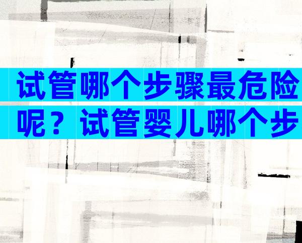 试管哪个步骤最危险呢？试管婴儿哪个步骤最容易失败？