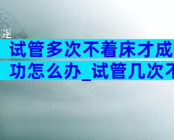 试管多次不着床才成功怎么办_试管几次不着床怎么办