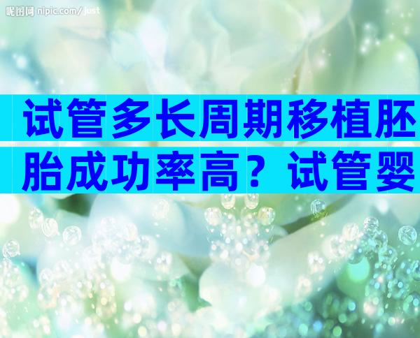 试管多长周期移植胚胎成功率高？试管婴儿胚胎几天移植？