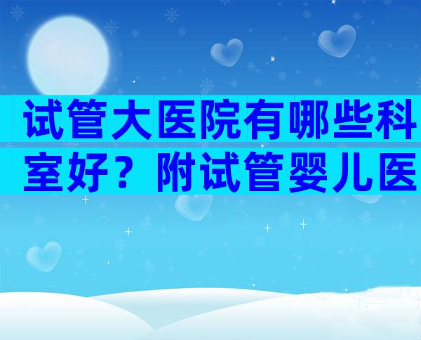 试管大医院有哪些科室好？附试管婴儿医院一览