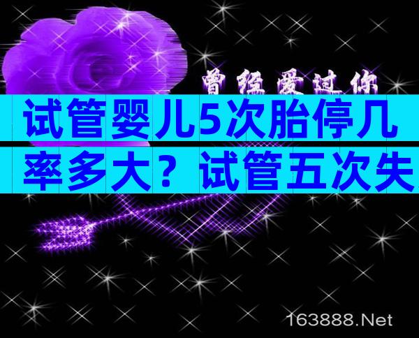 试管婴儿5次胎停几率多大？试管五次失败还有必要继续吗？