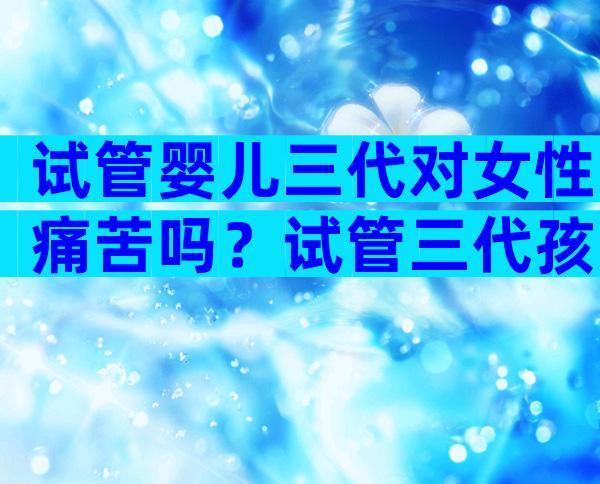 试管婴儿三代对女性痛苦吗？试管三代孩子会有问题吗？