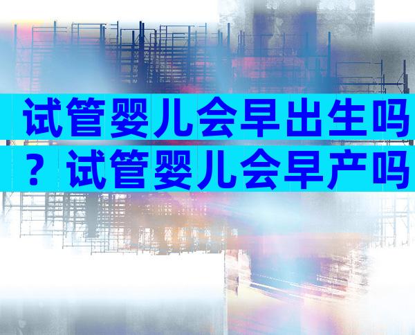 试管婴儿会早出生吗？试管婴儿会早产吗？