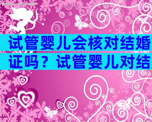 试管婴儿会核对结婚证吗？试管婴儿对结婚证有时间要求吗？