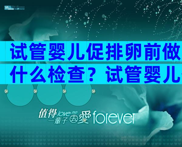 试管婴儿促排卵前做什么检查？试管婴儿促排卵前注意事项有哪些？